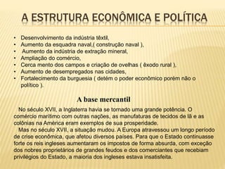 A ESTRUTURA ECONÔMICA E POLÍTICA
• Desenvolvimento da indústria têxtil,
• Aumento da esquadra naval,( construção naval ),
• Aumento da indústria de extração mineral,
• Ampliação do comércio,
• Cerca mento dos campos e criação de ovelhas ( êxodo rural ),
• Aumento de desempregados nas cidades,
• Fortalecimento da burguesia ( detém o poder econômico porém não o
político ).
A base mercantil
No século XVII, a Inglaterra havia se tornado uma grande potência. O
comércio marítimo com outras nações, as manufaturas de tecidos de lã e as
colônias na América eram exemplos de sua prosperidade.
Mas no século XVII, a situação mudou. A Europa atravessou um longo período
de crise econômica, que afetou diversos países. Para que o Estado continuasse
forte os reis ingleses aumentaram os impostos de forma absurda, com exceção
dos nobres proprietários de grandes feudos e dos comerciantes que recebiam
privilégios do Estado, a maioria dos ingleses estava insatisfeita.
 