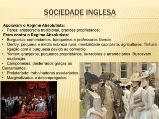 SOCIEDADE INGLESA
Apoiavam o Regime Absolutista:
• Pares: aristocracia tradicional, grandes proprietários;
Eram contra o Regime Absolutista:
• Burguesia: comerciantes, banqueiros e professores liberais;
• Gentry: pequena e media nobreza rural, mentalidade capitalista, agricultores. Tinham
ligação com a burguesia devido ao comércio.
• Yomen: granjeiros, pequenos proprietários, lavradores e arrendatários. Buscavam
mudanças.
• Camponeses: desterrados graças ao
Cercamentos.
• Proletariado: trabalhadores assalariados
• Marginalizados e desempregados
 