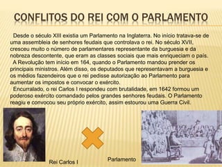 CONFLITOS DO REI COM O PARLAMENTO
Desde o século XIII existia um Parlamento na Inglaterra. No início tratava-se de
uma assembleia de senhores feudais que controlava o rei. No século XVII,
cresceu muito o número de parlamentares representante da burguesia e da
nobreza descontente, que eram as classes sociais que mais enriqueciam o país.
A Revolução tem início em 164, quando o Parlamento mandou prender os
principais ministros. Além disso, os deputados que representavam a burguesia e
os médios fazendeiros que o rei pedisse autorização ao Parlamento para
aumentar os impostos e convocar o exército.
Encurralado, o rei Carlos I respondeu com brutalidade, em 1642 formou um
poderoso exército comandado pelos grandes senhores feudais. O Parlamento
reagiu e convocou seu próprio exército, assim estourou uma Guerra Civil.
Rei Carlos I Parlamento
 