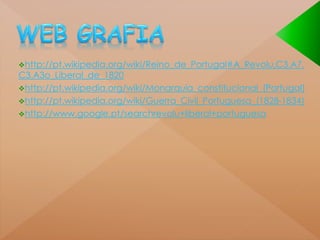 http://pt.wikipedia.org/wiki/Reino_de_Portugal#A_Revolu.C3.A7. 
C3.A3o_Liberal_de_1820 
http://pt.wikipedia.org/wiki/Monarquia_constitucional_(Portugal) 
http://pt.wikipedia.org/wiki/Guerra_Civil_Portuguesa_(1828-1834) 
http://www.google.pt/searchrevolu+liberal+portuguesa 
