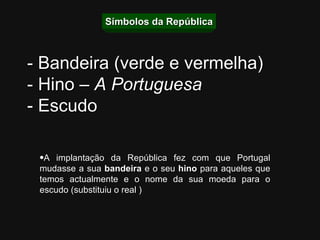 Símbolos da República A implantação da República fez com que Portugal mudasse a sua  bandeira  e o seu  hino  para aqueles que temos actualmente e o nome da sua moeda para o escudo (substituiu o real ) - Bandeira (verde e vermelha) - Hino –  A Portuguesa - Escudo 