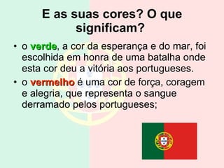 E as suas cores? O que significam?   o  verde , a cor da esperança e do mar, foi escolhida em honra de uma batalha onde esta cor deu a vitória aos portugueses. o  vermelho  é uma cor de força, coragem e alegria, que representa o sangue derramado pelos portugueses; 