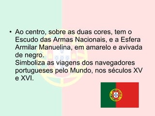 Ao centro, sobre as duas cores, tem o Escudo das Armas Nacionais, e a Esfera Armilar Manuelina, em amarelo e avivada de negro. Simboliza as viagens dos navegadores portugueses pelo Mundo, nos séculos XV e XVI.  