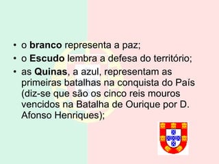 o  branco  representa a paz; o  Escudo  lembra a defesa do território; as  Quinas , a azul, representam as primeiras batalhas na conquista do País (diz-se que são os cinco reis mouros vencidos na Batalha de Ourique por D. Afonso Henriques); 