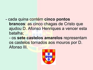- cada quina contém  cinco pontos brancos : as cinco chagas de Cristo que ajudou D. Afonso Henriques a vencer esta batalha; - os  sete castelos amarelos  representam os castelos tornados aos mouros por D. Afonso III.  
