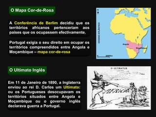 O Mapa Cor-de-Rosa Portugal exigia o seu direito em ocupar os territórios compreendidos entre Angola e Moçambique –  mapa cor-de-rosa O Ultimato Inglês A  Conferência de Berlim  decidiu que os territórios africanos pertenceriam aos países que os ocupassem efectivamente. Em 11 de Janeiro de 1890, a Inglaterra enviou ao rei D. Carlos um  Ultimato : ou os Portugueses desocupavam os territórios situados entre Angola e Moçambique ou o governo inglês declarava guerra a Portugal. 