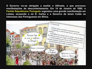 O Governo viu-se obrigado a aceitar o Ultimato, o que provocou manifestações de descontentamento.  Em 14 de Janeiro de 1890, o  Partido Republicano Português  organizou uma grande manifestação em Lisboa, acusando o rei D. Carlos e o Governo de terem traído os interesses dos Portugueses em África . 