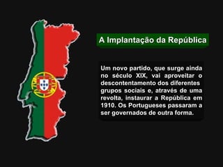A Implantação da República Um novo partido, que surge ainda no século XIX, vai aproveitar o descontentamento dos diferentes  grupos sociais e, através de uma revolta, instaurar a República em 1910. Os Portugueses passaram a ser governados de outra forma. 