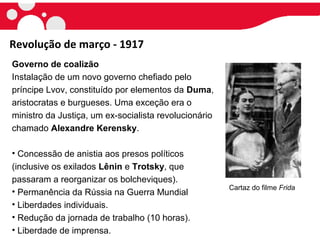 Revolução de março - 1917
Governo de coalizão
Instalação de um novo governo chefiado pelo
príncipe Lvov, constituído por elementos da Duma,
aristocratas e burgueses. Uma exceção era o
ministro da Justiça, um ex-socialista revolucionário
chamado Alexandre Kerensky.
• Concessão de anistia aos presos políticos
(inclusive os exilados Lênin e Trotsky, que
passaram a reorganizar os bolcheviques).
• Permanência da Rússia na Guerra Mundial
• Liberdades individuais.
• Redução da jornada de trabalho (10 horas).
• Liberdade de imprensa.
Cartaz do filme Frida
 