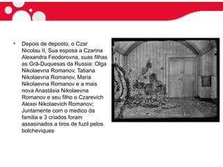 • Depois de deposto, o Czar
Nicolau II, Sua esposa a Czarina
Alexandra Feodorovna, suas filhas
as Grã-Duquesas da Russia: Olga
Nikolaevna Romanov, Tatiana
Nikolaevna Romanov, Maria
Nikolaevna Romanov e a mais
nova Anastásia Nikolaevna
Romanov e seu filho o Czarevich
Alexei Nikolaevich Romanov;
Juntamente com o medico da
familia e 3 criados foram
assasinados a tiros de fuzil pelos
bolcheviques
 