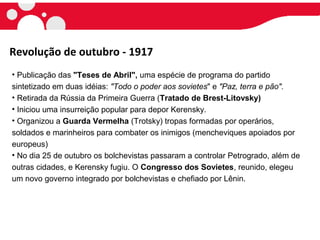 • Publicação das "Teses de Abril", uma espécie de programa do partido
sintetizado em duas idéias: "Todo o poder aos sovietes" e "Paz, terra e pão".
• Retirada da Rússia da Primeira Guerra (Tratado de Brest-Litovsky)
• Iniciou uma insurreição popular para depor Kerensky.
• Organizou a Guarda Vermelha (Trotsky) tropas formadas por operários,
soldados e marinheiros para combater os inimigos (mencheviques apoiados por
europeus)
• No dia 25 de outubro os bolchevistas passaram a controlar Petrogrado, além de
outras cidades, e Kerensky fugiu. O Congresso dos Sovietes, reunido, elegeu
um novo governo integrado por bolchevistas e chefiado por Lênin.
Revolução de outubro - 1917
 