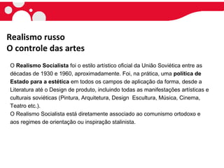 Realismo russo
O controle das artes
O Realismo Socialista foi o estilo artístico oficial da União Soviética entre as
décadas de 1930 e 1960, aproximadamente. Foi, na prática, uma política de
Estado para a estética em todos os campos de aplicação da forma, desde a
Literatura até o Design de produto, incluindo todas as manifestações artísticas e
culturais soviéticas (Pintura, Arquitetura, Design Escultura, Música, Cinema,
Teatro etc.).
O Realismo Socialista está diretamente associado ao comunismo ortodoxo e
aos regimes de orientação ou inspiração stalinista.
 