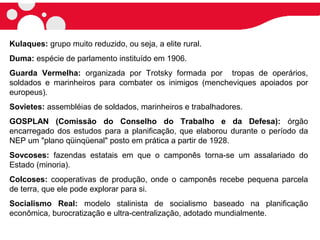 Kulaques: grupo muito reduzido, ou seja, a elite rural.
Duma: espécie de parlamento instituído em 1906.
Guarda Vermelha: organizada por Trotsky formada por tropas de operários,
soldados e marinheiros para combater os inimigos (mencheviques apoiados por
europeus).
Sovietes: assembléias de soldados, marinheiros e trabalhadores.
GOSPLAN (Comissão do Conselho do Trabalho e da Defesa): órgão
encarregado dos estudos para a planificação, que elaborou durante o período da
NEP um "plano qüinqüenal" posto em prática a partir de 1928.
Sovcoses: fazendas estatais em que o camponês torna-se um assalariado do
Estado (minoria).
Colcoses: cooperativas de produção, onde o camponês recebe pequena parcela
de terra, que ele pode explorar para si.
Socialismo Real: modelo stalinista de socialismo baseado na planificação
econômica, burocratização e ultra-centralização, adotado mundialmente.
 