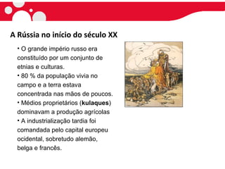 A Rússia no início do século XX
• O grande império russo era
constituído por um conjunto de
etnias e culturas.
• 80 % da população vivia no
campo e a terra estava
concentrada nas mãos de poucos.
• Médios proprietários (kulaques)
dominavam a produção agrícolas
• A industrialização tardia foi
comandada pelo capital europeu
ocidental, sobretudo alemão,
belga e francês.
 
