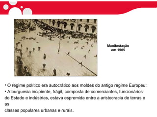• O regime político era autocrático aos moldes do antigo regime Europeu;
• A burguesia incipiente, frágil, composta de comerciantes, funcionários
do Estado e indústrias, estava espremida entre a aristocracia de terras e
as
classes populares urbanas e rurais.
Manifestação
em 1905
 