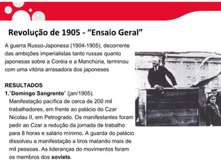 Revolução de 1905 - “Ensaio Geral”
A guerra Russo-Japonesa (1904-1905), decorrente
das ambições imperialistas tanto russas quanto
japonesas sobre a Coréia e a Manchúria, terminou
com uma vitória arrasadora dos japoneses
RESULTADOS
1.“Domingo Sangrento” (jan/1905).
Manifestação pacífica de cerca de 200 mil
trabalhadores, em frente ao palácio do Czar
Nicolau II, em Petrogrado. Os manifestantes foram
pedir ao Czar a redução da jornada de trabalho
para 8 horas e salário mínimo. A guarda do palácio
dissolveu a manifestação a tiros matando mais de
mil pessoas. As lideranças do movimentos foram
os membros dos soviets.
 