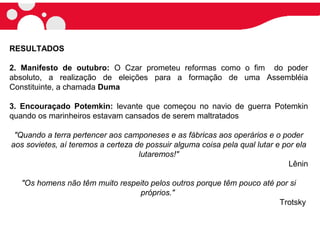 RESULTADOS
2. Manifesto de outubro: O Czar prometeu reformas como o fim do poder
absoluto, a realização de eleições para a formação de uma Assembléia
Constituinte, a chamada Duma
3. Encouraçado Potemkin: levante que começou no navio de guerra Potemkin
quando os marinheiros estavam cansados de serem maltratados
"Quando a terra pertencer aos camponeses e as fábricas aos operários e o poder
aos sovietes, aí teremos a certeza de possuir alguma coisa pela qual lutar e por ela
lutaremos!"
Lênin
"Os homens não têm muito respeito pelos outros porque têm pouco até por si
próprios."
Trotsky
 