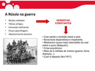 A Rússia na guerra
• Muitos soldados.
• Táticas antigas.
• Comando ineficiente.
• Pouca aparelhagem.
• Abastecimento precário
DERROTAS
CONSTANTES
• Czar perde o controle sobre o país
• Burocracia dispendiosa e inoperante.
• Misticismo causa maior descrédito do czar
sobre o povo (Rasputin).
• Crise econômica.
• Mais de 5 milhões de mortos (guerra, fome,
doenças...).
• Czar é deposto (fev/1917).
 