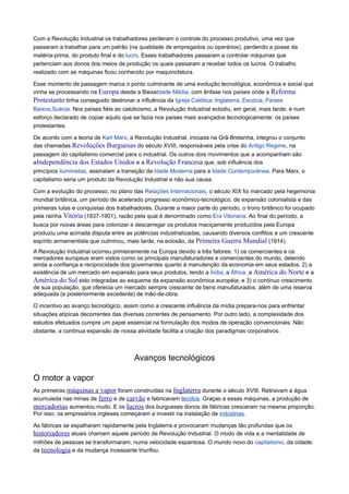 Com a Revolução Industrial os trabalhadores perderam o controle do processo produtivo, uma vez que
passaram a trabalhar para um patrão (na qualidade de empregados ou operários), perdendo a posse da
matéria-prima, do produto final e do lucro. Esses trabalhadores passaram a controlar máquinas que
pertenciam aos donos dos meios de produção os quais passaram a receber todos os lucros. O trabalho
realizado com as máquinas ficou conhecido por maquinofatura.
Esse momento de passagem marca o ponto culminante de uma evolução tecnológica, econômica e social que
vinha se processando na Europa desde a BaixaIdade Média, com ênfase nos países onde a Reforma
Protestante tinha conseguido destronar a influência da Igreja Católica: Inglaterra, Escócia, Países
Baixos,Suécia. Nos países fiéis ao catolicismo, a Revolução Industrial eclodiu, em geral, mais tarde, e num
esforço declarado de copiar aquilo que se fazia nos países mais avançados tecnologicamente: os países
protestantes.
De acordo com a teoria de Karl Marx, a Revolução Industrial, iniciada na Grã-Bretanha, integrou o conjunto
das chamadas Revoluções Burguesas do século XVIII, responsáveis pela crise do Antigo Regime, na
passagem do capitalismo comercial para o industrial. Os outros dois movimentos que a acompanham são
aIndependência dos Estados Unidos e a Revolução Francesa que, sob influência dos
princípios iluministas, assinalam a transição da Idade Moderna para a Idade Contemporânea. Para Marx, o
capitalismo seria um produto da Revolução Industrial e não sua causa.
Com a evolução do processo, no plano das Relações Internacionais, o século XIX foi marcado pela hegemonia
mundial britânica, um período de acelerado progresso econômico-tecnológico, de expansão colonialista e das
primeiras lutas e conquistas dos trabalhadores. Durante a maior parte do período, o trono britânico foi ocupado
pela rainha Vitória (1837-1901), razão pela qual é denominado como Era Vitoriana. Ao final do período, a
busca por novas áreas para colonizar e descarregar os produtos maciçamente produzidos pela Europa
produziu uma acirrada disputa entre as potências industrializadas, causando diversos conflitos e um crescente
espírito armamentista que culminou, mais tarde, na eclosão, da Primeira Guerra Mundial (1914).
A Revolução Industrial ocorreu primeiramente na Europa devido a três fatores: 1) os comerciantes e os
mercadores europeus eram vistos como os principais manufaturadores e comerciantes do mundo, detendo
ainda a confiança e reciprocidade dos governantes quanto à manutenção da economia em seus estados; 2) a
existência de um mercado em expansão para seus produtos, tendo a Índia, a África, a América do Norte e a
América do Sul sido integradas ao esquema da expansão econômica européia; e 3) o contínuo crescimento
de sua população, que oferecia um mercado sempre crescente de bens manufaturados, além de uma reserva
adequada (e posteriormente excedente) de mão-de-obra.
O incentivo ao avanço tecnológico, assim como a crescente influência da mídia prepara-nos para enfrentar
situações atípicas decorrentes das diversas correntes de pensamento. Por outro lado, a complexidade dos
estudos efetuados cumpre um papel essencial na formulação dos modos de operação convencionais. Não
obstante, a contínua expansão de nossa atividade facilita a criação dos paradigmas corporativos.
Avanços tecnológicos
O motor a vapor
As primeiras máquinas a vapor foram construídas na Inglaterra durante o século XVIII. Retiravam a água
acumulada nas minas de ferro e de carvão e fabricavam tecidos. Graças a essas máquinas, a produção de
mercadorias aumentou muito. E os lucros dos burgueses donos de fábricas cresceram na mesma proporção.
Por isso, os empresários ingleses começaram a investir na instalação de indústrias.
As fábricas se espalharam rapidamente pela Inglaterra e provocaram mudanças tão profundas que os
historiadores atuais chamam aquele período de Revolução Industrial. O modo de vida e a mentalidade de
milhões de pessoas se transformaram, numa velocidade espantosa. O mundo novo do capitalismo, da cidade,
da tecnologia e da mudança incessante triunfou.
 