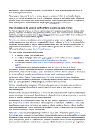 As máquinas a vapor bombeavam a água para fora das minas de carvão. Eram tão importantes quanto as
máquinas que produziam tecidos.
As carruagens viajavam a 12 km/h e os cavalos, quando se cansavam, tinham de ser trocados durante o
percurso. Um trem da época alcançava 45 km/h e podia seguir centenas de quilômetros. Assim, a Revolução
Industrial tornou o mundo mais veloz. Como essas máquinas substituíam a força dos cavalos, convencionou-
se em medir a potência desses motores em HP (do inglês horse power ou cavalo-força).
Industrialização da Europa continental e expansão pelo mundo
Até 1850, a Inglaterra continuou dominando o primeiro lugar entre os países industrializados. Embora outros
países já contassem com fábricas e equipamentos modernos, esses eram considerados uma "miniatura de
Inglaterra", como por exemplo os vales de Ruhr eWupper na Alemanha, que eram bem desenvolvidos, porém
não possuíam a tecnologia das fábricas inglesas.
Na Europa, os maiores centros de desenvolvimento industrial, na época, eram as regiões mineradoras de
carvão; lugares como o norte daFrança, nos vales do Rio Sambre e Meuse, na Alemanha, no vale de Ruhr, e
também em algumas regiões da Bélgica. A Alemanha nessa época ainda não havia sido unificada. Eram 39
pequenos reinos e dentre esses a Prússia, que liderava a Revolução Industrial. A Alemanha se unificou em
1871, quando a Prússia venceu a Guerra Franco-Prussiana.
Fora estes lugares, a industrialização ficou presa:
• às principais cidades, como Paris e Berlin.
• aos centro de interligação viária, como Lyon, Colônia,Frankfurt am Main,Cracóvia e Varsóvia
• aos principais portos, comoHamburgo,Bremen,Roterdã,Le Havre,Marselha;
• a polos têxteis, comoLille,Região do Ruhr,Roubaix,Barmen-Elberfeld(Wuppertal),Chemmitz,Lodz e
Moscou
• e a distritos siderúrgicos e indústria pesada, na bacia do rio Loire, do Sarre, e da Silésia.
Após 1830, a produção industrial se descentralizou da Inglaterra e se expandiu rapidamente pelo mundo,
principalmente para o noroeste europeu, e para o leste dos Estados Unidos. Porém, cada país se desenvolveu
em um ritmo diferente baseado nas condições econômicas, sociais e culturais de cada lugar.
Na Alemanha lutado a Guerra Franco-prusiana em1870, houve aUnificação Alemãque, liderada por
Bismark, impulsionou a Revolução Industrial no país que já estava ocorrendo desde 1815. Foi a partir dessa
época que a produção de ferro fundido começou a aumentar de forma exponencial.
NaItáliaa unificação política realizada em 1870, à semelhança do que ocorreu na Alemanha, impulsionou,
mesmo que atrasada,a industrialização dopaís. Essa só atingiu ao norte da Itália, pois o sul continuou
basicamente agrário.
Muito mais tarde, começou a industrialização na Rússia nas décadas do século XIX. Os principais fatores para
que ela acontecesse foram a grande disponibilidade de mão-de-obra, intervenção governamental na economia
através de subsídios e investimentos estrangeiros à indústria.
A modernização doJapãodata do início daera Meiji, em 1867, quando a superação do feudalismo unificou o
país. Apropriedade privadafoi estabelecida. A autoridade política foi centralizada possibilitando a intervenção
estatal do governo central na economia, o que resultou no subsidio a indústria. E como a mão-de-obra ficou
livre dos senhores feudais, ocorreu assimilação da tecnologia ocidental e o Japão passou de um dos países
mais atrasados do mundo a um país industrializado.
NosEstados Unidosa industrialização começou no final do século XVIII, e foi somente após aGuerra da
Secessãoque todo o país se tornou industrializado. A industrialização relativamente tardia dos EUA em relação
à Inglaterra pode ser explicada pelo fato de que nos EUA existia muita terra per capita, já na Inglaterra existia
pouca terra per capita, assim os EUA tinham uma vantagem comparativa naagriculturaem relação à Inglaterra
e consequentemente demorou bastante tempo para que a indústria ficasse mais importante que a agricultura.
 