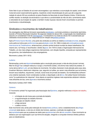 Outro fator é que os Estados do sul eram escravagistas o que retardava a acumulação de capital, como tinham
muita terra eram essencialmente agrários, impedindo a total industrialização do país que até a segunda
metade do século XIX era constituído só pelos Estados da faixa leste do atual Estados Unidos. O término do
conflito resultou na abolição da escravatura o que elevou a produtividade da mão de obra. aumentando assim
a velocidade de acumulação de capital, e também muitas riquezas naturais foram encontradas no período
incentivando a industrialização.
Sindicatos e movimentos de trabalhadores
Os empregados das fábricas formaram associações esindicatos, a princípio proibidos e duramente reprimidos,
durante a Primeira Revolução Industrial. Na segunda metade do século XIX, a organização dos trabalhadores
assume um considerável nível de ideologização. O sindicalismo na virada do século XX é caracterizado por
veleidades revolucionárias e de independência em relação aospartidos políticos.
Após aPrimeira Guerra Mundial, uma parte dos sindicatos se alinha ao ideáriosocialistaecomunista, enquanto
outra parte se inclina para oreformismoou para atradição cristã. Em 1864 é criada emLondresaAssociação
Internacional de Trabalhadores, aInternacional, primeira central sindical mundial da classe trabalhadora. No
mesmo ano, na França, é reconhecido o direito degreve. Em 1919 é criada a Organização Internacional do
Trabalho, um dos mais antigos organismos internacionais, com direção tripartite, composta por representantes
dos governos, dos trabalhadores e dos empregadores.
Movimento Ludista (1811-1812)
Ludismo
Reclamações contra asmáquinasinventadas após a revolução para poupar a mão-de-obra já eram normais.
Mas foi em1811ue o estopim estourou e surgiu o movimento ludista, uma forma mais radical de protesto. O
nome deriva deNed Ludd, um dos líderes do movimento. Os luditas chamaram muita atenção pelos seus atos.
Invadiram fábricas e destruíram máquinas, que, segundo os luditas, por serem mais eficientes que os homens,
tiravam seus trabalhos, requerendo, contudo, duras horas de jornada de trabalho. Os manifestantes sofreram
uma violenta repressão, foram condenados à prisão, à deportação e até àforca. Os luditas ficaram lembrados
como "os quebradores de máquinas". Anos depois os operários ingleses mais experientes adotaram métodos
mais eficientes de luta, como agrevee o movimento sindical.
Movimento Cartista (1837-1848)
Cartismo
O "movimento cartista" foi organizado pela Associação dosOperários, exigindo melhorescondições de trabalho,
incluindo:
• a limitação de oito horas para a jornada de trabalho
• a regulamentação do trabalho feminino
• a extinção do trabalho infantil
• a folga semanal
• o salário mínimo
Este movimento lutou ainda pela instituição de novosdireitos políticos, como o estabelecimento dosufrágio
universal( nesta época, o voto era um direito dos homens, apenas), a extinção da exigência de
terpropriedadespara que se pudesse ser eleito para oparlamentoe o fim dovoto censitário. Esse movimento se
destacou por sua organização e por sua forma de atuação, chegando a conquistar diversos direitos políticos
para os trabalhadores.
 