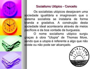 Socialismo Utópico - ConceitoSocialismo Utópico - Conceito
Os socialistas utópicos desejavam uma
sociedade igualitária e imaginavam que o
sistema socialista se instalaria de forma
branda e gradativa. A construção desta
sociedade ideal aconteceria através de meios
pacíficos e da boa vontade da burguesia.
O nome socialismo utópico surgiu
graças à obra "Utopia" de Thomas More,
sendo que a utopia é referente a algo que não
existe ou não pode ser alcançado.
 