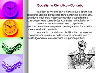 Socialismo Científico - ConceitoSocialismo Científico - Conceito
Também conhecido como marxismo, se opunha ao
socialismo utópico, porque não tinha a intenção de criar uma
sociedade ideal, mas pretendia entender o capitalismo e
suas origens e as contradições existentes no capitalismo.
Os marxistas anunciaram que o capitalismo
eventualmente seria ultrapassado e chegaria ao fim através
de uma revolução proletária.
Importante: o socialismo científico tem por objetivo
uma sociedade igualitária, onde todas as indústrias são do
Estado (governo) e existe apenas um partido político.
 