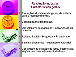 Revolução IndustrialRevolução Industrial
Características geraisCaracterísticas gerais
 Produção industrial em larga escala voltadaProdução industrial em larga escala voltada
para o mercado mundial.para o mercado mundial.
 Especialização das tarefas.Especialização das tarefas.
 Uso intensivo de máquinas - mecanização daUso intensivo de máquinas - mecanização da
indústria.indústria.
 Relação Social – Burguesia X ProletariadoRelação Social – Burguesia X Proletariado
 Sistema Econômico – capitalismo Industrial.Sistema Econômico – capitalismo Industrial.
 Construção de estradas de ferro, locomotivas,Construção de estradas de ferro, locomotivas,
vagões, navios e máquinas industriais.vagões, navios e máquinas industriais.
 