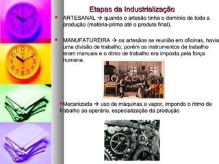 Etapas da IndustrializaçãoEtapas da Industrialização
 ARTESANALARTESANAL  quando o artesão tinha o domínio de toda aquando o artesão tinha o domínio de toda a
produção (matéria-prima até o produto final).produção (matéria-prima até o produto final).
 MANUFATUREIRAMANUFATUREIRA  os artesãos se reunião em oficinas, haviaos artesãos se reunião em oficinas, havia
uma divisão de trabalho, porém os instrumentos de trabalhouma divisão de trabalho, porém os instrumentos de trabalho
eram manuais e o ritmo de trabalho era imposta pela forçaeram manuais e o ritmo de trabalho era imposta pela força
humana.humana.
MecanizadaMecanizada  uso de máquinas a vapor, impondo o ritmo deuso de máquinas a vapor, impondo o ritmo de
trabalho ao operário, especialização da produçãotrabalho ao operário, especialização da produção
 