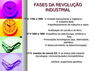 FASES DA REVOLUÇÃOFASES DA REVOLUÇÃO
INDUSTRIALINDUSTRIAL
•1ª1ª 1760 a 18601760 a 1860  limitada basicamente a Inglaterra.limitada basicamente a Inglaterra.
 Indústria têxtil,Indústria têxtil,
aperfeiçoamento da máquina a vapor,aperfeiçoamento da máquina a vapor,
utilização do carvão e do ferro.utilização do carvão e do ferro.
•2ª2ª1860 a 19001860 a 1900 espalhou-se pela Europa, América eespalhou-se pela Europa, América e
ÁsiaÁsia
inovações tecnológicas (aço, eletricidade,inovações tecnológicas (aço, eletricidade,
petróleo)petróleo)
 desenvolvimento na telecomunicação.desenvolvimento na telecomunicação.
• 3ª3ª meados do século XXmeados do século XX  se traduz pelo impactose traduz pelo impacto
tecnologias: microcomputador,microeletrônicatecnologias: microcomputador,microeletrônica
robótica, engenharia genética.robótica, engenharia genética.
 