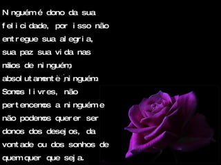 Ninguém é dono da sua felicidade, por isso não entregue sua alegria, sua paz sua vida nas mãos de ninguém, absolutamente ninguém. Somos livres, não pertencemos a ninguém e não podemos querer ser donos dos desejos, da vontade ou dos sonhos de quem quer que seja. 