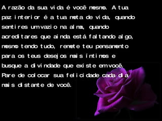 A razão da sua vida é você mesmo. A tua paz interior é a tua meta de vida, quando sentires um vazio na alma, quando acreditares que ainda está faltando algo, mesmo tendo tudo, remete teu pensamento para os teus desejos mais íntimos e busque a divindade que existe em você. Pare de colocar sua felicidade cada dia mais distante de você. 