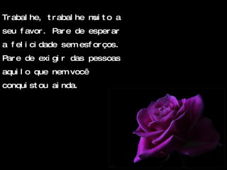 Trabalhe, trabalhe muito a seu favor. Pare de esperar a felicidade sem esforços. Pare de exigir das pessoas aquilo que nem você conquistou ainda. 