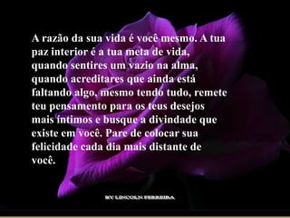 A razão da sua vida é você mesmo. A tua
paz interior é a tua meta de vida,
quando sentires um vazio na alma,
quando acreditares que ainda está
faltando algo, mesmo tendo tudo, remete
teu pensamento para os teus desejos
mais íntimos e busque a divindade que
existe em você. Pare de colocar sua
felicidade cada dia mais distante de
você.
 
