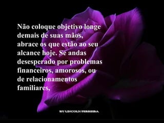 Não coloque objetivo longe
demais de suas mãos,
abrace os que estão ao seu
alcance hoje. Se andas
desesperado por problemas
financeiros, amorosos, ou
de relacionamentos
familiares,
 