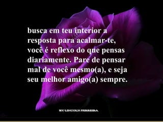 busca em teu interior a
resposta para acalmar-te,
você é reflexo do que pensas
diariamente. Pare de pensar
mal de você mesmo(a), e seja
seu melhor amigo(a) sempre.
 