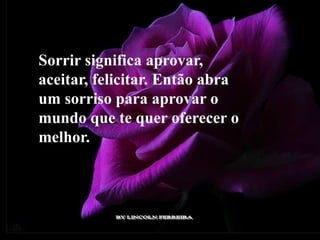 Sorrir significa aprovar,
aceitar, felicitar. Então abra
um sorriso para aprovar o
mundo que te quer oferecer o
melhor.
 