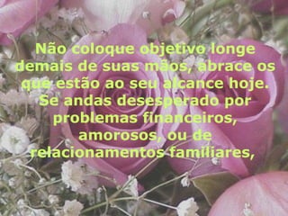 Não coloque objetivo longe demais de suas mãos, abrace os que estão ao seu alcance hoje. Se andas desesperado por problemas financeiros, amorosos, ou de relacionamentos familiares,   