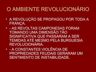 O AMBIENTE REVOLUCIONÁRIO
• A REVOLUÇÃO SE PROPAGOU POR TODA A
FRANÇA.
• - AS REVOLTAS CAMPONESAS FORAM
TOMANDO UMA DIMENSÃO TÃO
SIGNIFICATIVA QUE PASSARAM A SER
TEMIDAS ATÉ MESMO PELA BURGUESIA
REVOLUCIONÁRIA.
• - A CONSTANTES VIOLÊNCIA DE
PROPRIEDADES FEUDAIS GERARAM UM
SENTIMENTO DE INSTABILIDADE.
 