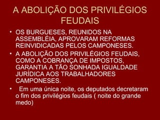 A ABOLIÇÃO DOS PRIVILÉGIOS
FEUDAIS
• OS BURGUESES, REUNIDOS NA
ASSEMBLÉIA, APROVARAM REFORMAS
REINVIDICADAS PELOS CAMPONESES.
• A ABOLIÇÃO DOS PRIVILÉGIOS FEUDAIS,
COMO A COBRANÇA DE IMPOSTOS,
GARANTIA A TÃO SONHADA IGUALDADE
JURÍDICA AOS TRABALHADORES
CAMPONESES.
• Em uma única noite, os deputados decretaram
o fim dos privilégios feudais ( noite do grande
medo)
 