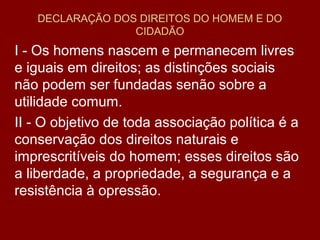 DECLARAÇÃO DOS DIREITOS DO HOMEM E DO
CIDADÃO
I - Os homens nascem e permanecem livres
e iguais em direitos; as distinções sociais
não podem ser fundadas senão sobre a
utilidade comum.
II - O objetivo de toda associação política é a
conservação dos direitos naturais e
imprescritíveis do homem; esses direitos são
a liberdade, a propriedade, a segurança e a
resistência à opressão.
 