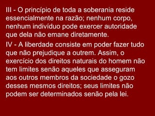 III - O princípio de toda a soberania reside
essencialmente na razão; nenhum corpo,
nenhum indivíduo pode exercer autoridade
que dela não emane diretamente.
IV - A liberdade consiste em poder fazer tudo
que não prejudique a outrem. Assim, o
exercício dos direitos naturais do homem não
tem limites senão aqueles que asseguram
aos outros membros da sociedade o gozo
desses mesmos direitos; seus limites não
podem ser determinados senão pela lei.
 