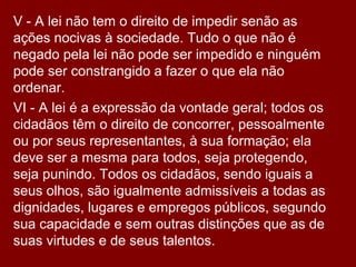 V - A lei não tem o direito de impedir senão as
ações nocivas à sociedade. Tudo o que não é
negado pela lei não pode ser impedido e ninguém
pode ser constrangido a fazer o que ela não
ordenar.
VI - A lei é a expressão da vontade geral; todos os
cidadãos têm o direito de concorrer, pessoalmente
ou por seus representantes, à sua formação; ela
deve ser a mesma para todos, seja protegendo,
seja punindo. Todos os cidadãos, sendo iguais a
seus olhos, são igualmente admissíveis a todas as
dignidades, lugares e empregos públicos, segundo
sua capacidade e sem outras distinções que as de
suas virtudes e de seus talentos.
 