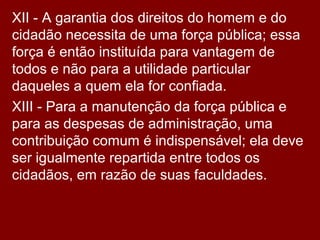 XII - A garantia dos direitos do homem e do
cidadão necessita de uma força pública; essa
força é então instituída para vantagem de
todos e não para a utilidade particular
daqueles a quem ela for confiada.
XIII - Para a manutenção da força pública e
para as despesas de administração, uma
contribuição comum é indispensável; ela deve
ser igualmente repartida entre todos os
cidadãos, em razão de suas faculdades.
 