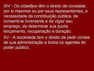 XIV - Os cidadãos têm o direito de constatar,
por si mesmos ou por seus representantes, a
necessidade da contribuição pública, de
consenti-la livremente e de vigiar seu
emprego, de determinar sua quota,
lançamento, recuperação e duração.
XV - A sociedade tem o direito de pedir contas
de sua administração a todos os agentes do
poder público.
 