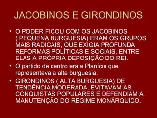 JACOBINOS E GIRONDINOS
• O PODER FICOU COM OS JACOBINOS
( PEQUENA BURGUESIA) ERAM OS GRUPOS
MAIS RADICAIS, QUE EXIGIA PROFUNDA
REFORMAS POLÍTICAS E SOCIAIS, ENTRE
ELAS A PRÓPRIA DEPOSIÇÃO DO REI.
• O partido de centro era a Planície que
representava a alta burguesia.
• GIRONDINOS ( ALTA BURGUESIA) DE
TENDÊNCIA MODERADA, EVITAVAM AS
CONQUISTAS POPULARES E DEFENDIAM A
MANUTENÇÃO DO REGIME MONÁRQUICO.
 