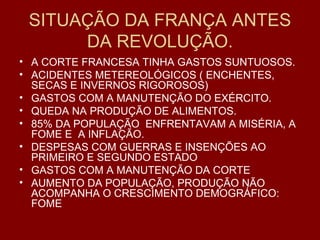 SITUAÇÃO DA FRANÇA ANTES
DA REVOLUÇÃO.
• A CORTE FRANCESA TINHA GASTOS SUNTUOSOS.
• ACIDENTES METEREOLÓGICOS ( ENCHENTES,
SECAS E INVERNOS RIGOROSOS)
• GASTOS COM A MANUTENÇÃO DO EXÉRCITO.
• QUEDA NA PRODUÇÃO DE ALIMENTOS.
• 85% DA POPULAÇÃO ENFRENTAVAM A MISÉRIA, A
FOME E A INFLAÇÃO.
• DESPESAS COM GUERRAS E INSENÇÕES AO
PRIMEIRO E SEGUNDO ESTADO
• GASTOS COM A MANUTENÇÃO DA CORTE
• AUMENTO DA POPULAÇÃO, PRODUÇÃO NÃO
ACOMPANHA O CRESCIMENTO DEMOGRÁFICO:
FOME
 