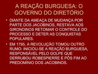 A REAÇÃO BURGUESA: O
GOVERNO DO DIRETÓRIO
• DIANTE DA AMEAÇA DE MUDANÇA POR
PARTE DOS JACOBINOS, RESTAVA AOS
GIRONDINOS RETOMAR O CONTROLE DO
PROCESSO E DETER AS CONQUISTAS
POPULARES.
• EM 1795, A REVOLUÇÃO TOMOU OUTRO
RUMO: INICIOU-SE A REAÇÃO BURGUESA,
RESPONSÁVEL PELO GOLPE QUE
DERRUBOU ROBESPIERRE E PÔS FIM AO
PREDOMÍNIO DOS JACOBINOS.
 