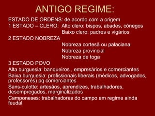 ANTIGO REGIME:
ESTADO DE ORDENS: de acordo com a origem
1 ESTADO – CLERO: Alto clero: bispos, abades, cônegos
Baixo clero: padres e vigários
2 ESTADO NOBREZA
Nobreza cortesã ou palaciana
Nobreza provincial
Nobreza de toga
3 ESTADO POVO
Alta burguesia: banqueiros , empresários e comerciantes
Baixa burguesia: profissionais liberais (médicos, advogados,
professores) pq comerciantes
Sans-culotte: artesãos, aprendizes, trabalhadores,
desempregados, marginalizados
Camponeses: trabalhadores do campo em regime ainda
feudal
 