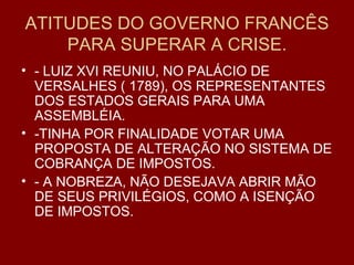 ATITUDES DO GOVERNO FRANCÊS PARA SUPERAR A CRISE. - LUIZ XVI REUNIU, NO PALÁCIO DE VERSALHES ( 1789), OS REPRESENTANTES DOS ESTADOS GERAIS PARA UMA ASSEMBLÉIA. -TINHA POR FINALIDADE VOTAR UMA PROPOSTA DE ALTERAÇÃO NO SISTEMA DE COBRANÇA DE IMPOSTOS. - A NOBREZA, NÃO DESEJAVA ABRIR MÃO DE SEUS PRIVILÉGIOS, COMO A ISENÇÃO DE IMPOSTOS. 